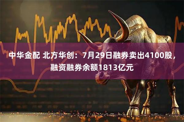 中华金配 北方华创：7月29日融券卖出4100股，融资融券余额1813亿元