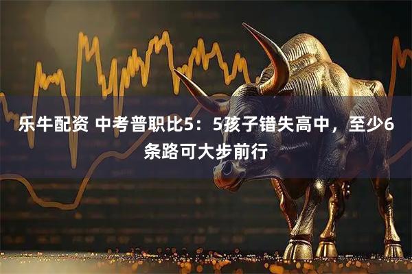 乐牛配资 中考普职比5：5孩子错失高中，至少6条路可大步前行