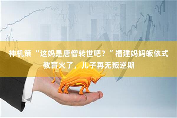 神机策 “这妈是唐僧转世吧？”福建妈妈皈依式教育火了，儿子再无叛逆期