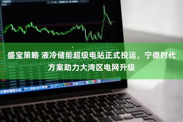 盛宝策略 液冷储能超级电站正式投运，宁德时代方案助力大湾区电网升级