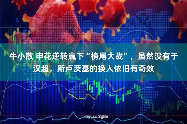牛小散 申花逆转赢下“榜尾大战”，虽然没有于汉超，斯卢茨基的换人依旧有奇效