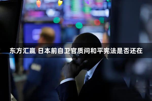 东方汇赢 日本前自卫官质问和平宪法是否还在
