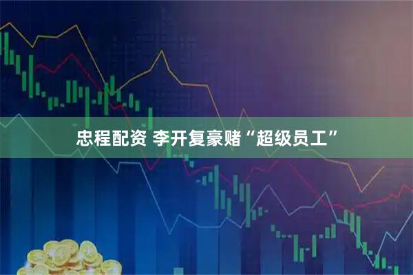 忠程配资 李开复豪赌“超级员工”