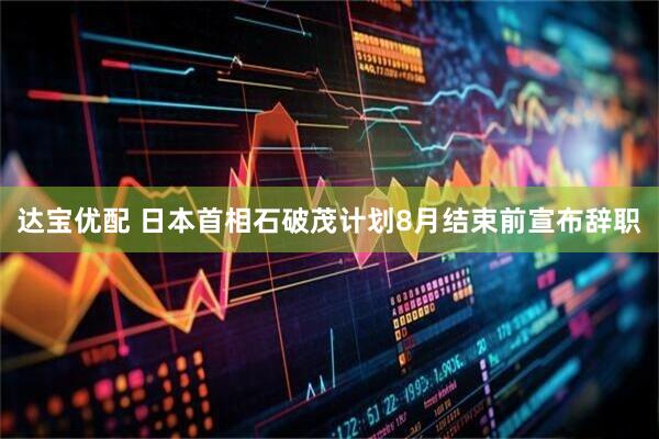 达宝优配 日本首相石破茂计划8月结束前宣布辞职