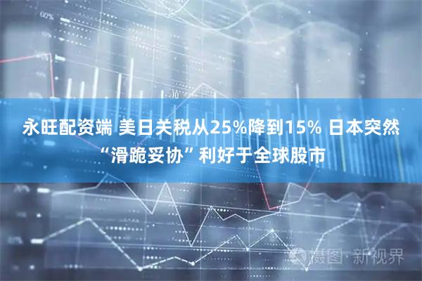 永旺配资端 美日关税从25%降到15% 日本突然“滑跪妥协”利好于全球股市