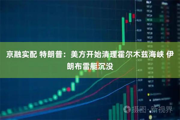 京融实配 特朗普：美方开始清理霍尔木兹海峡 伊朗布雷艇沉没