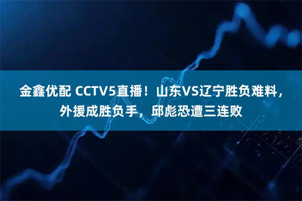 金鑫优配 CCTV5直播！山东VS辽宁胜负难料，外援成胜负手，邱彪恐遭三连败