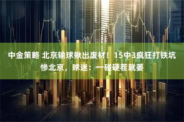 中金策略 北京输球揪出废材！15中3疯狂打铁坑惨北京，球迷：一碰硬茬就萎