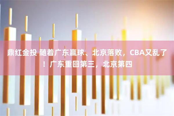 鼎红金投 随着广东赢球、北京落败，CBA又乱了！广东重回第三，北京第四