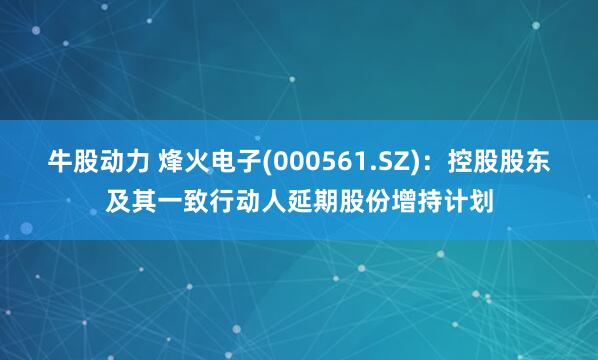 牛股动力 烽火电子(000561.SZ)：控股股东及其一致行动人延期股份增持计划